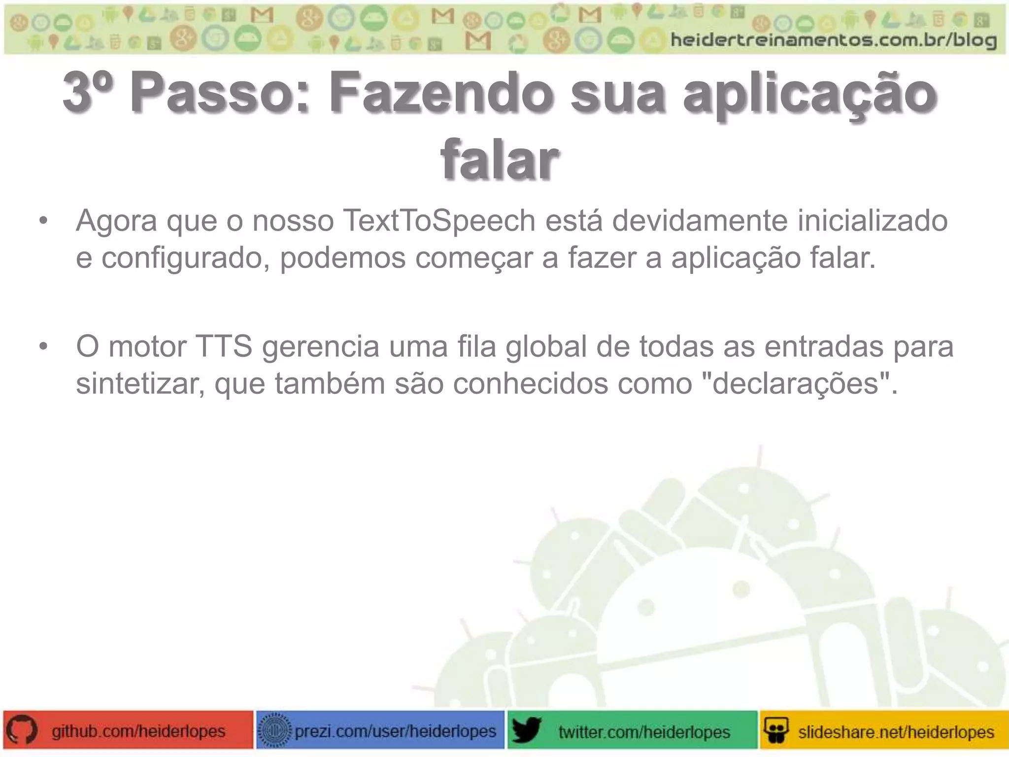 3º Passo: Fazendo sua aplicação
falar
• Agora que o nosso TextToSpeech está devidamente inicializado
e configurado, podemos começar a fazer a aplicação falar.
• O motor TTS gerencia uma fila global de todas as entradas para
sintetizar, que também são conhecidos como "declarações".

 