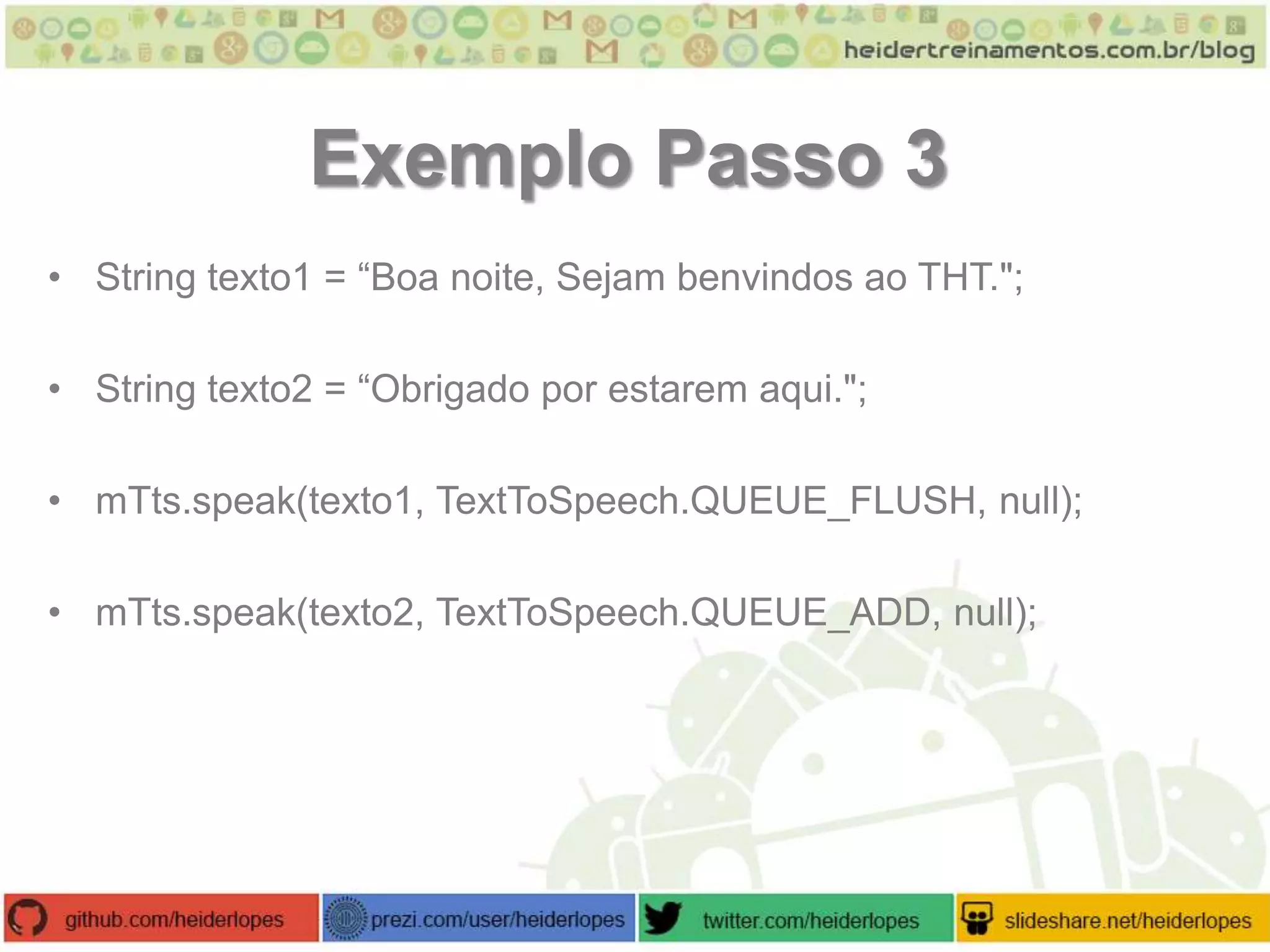 Exemplo Passo 3
• String texto1 = “Boa noite, Sejam benvindos ao THT.";
• String texto2 = “Obrigado por estarem aqui.";
• mTts.speak(texto1, TextToSpeech.QUEUE_FLUSH, null);
• mTts.speak(texto2, TextToSpeech.QUEUE_ADD, null);

 