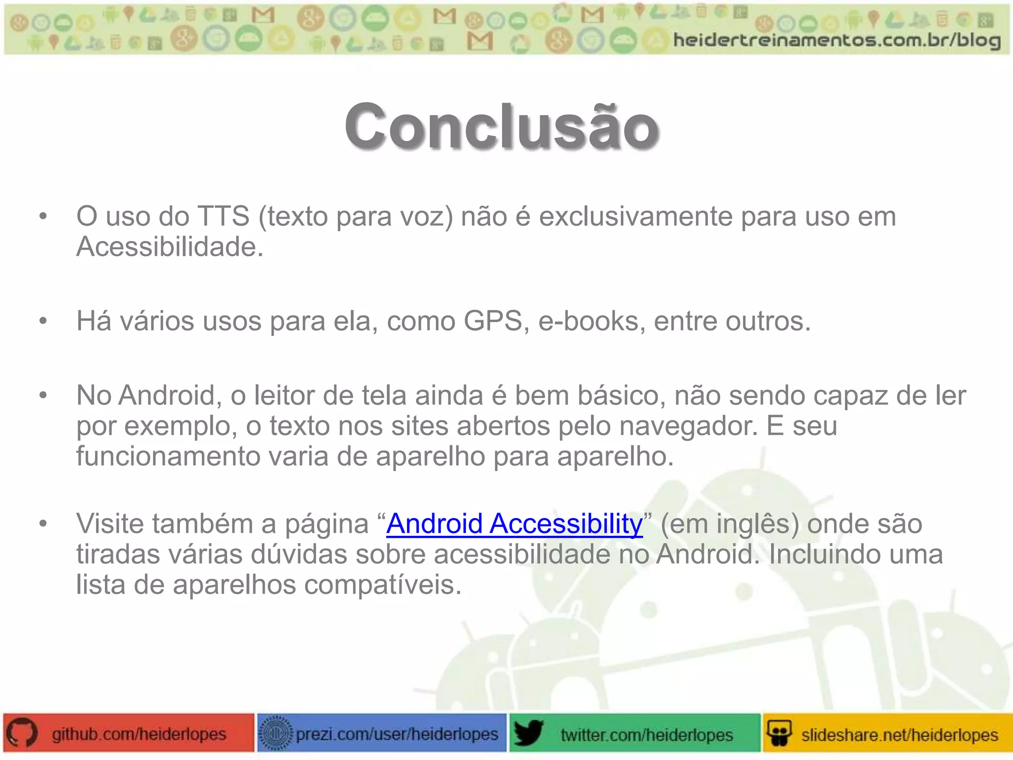 Conclusão
• O uso do TTS (texto para voz) não é exclusivamente para uso em
Acessibilidade.
• Há vários usos para ela, como GPS, e-books, entre outros.
• No Android, o leitor de tela ainda é bem básico, não sendo capaz de ler
por exemplo, o texto nos sites abertos pelo navegador. E seu
funcionamento varia de aparelho para aparelho.
• Visite também a página “Android Accessibility” (em inglês) onde são
tiradas várias dúvidas sobre acessibilidade no Android. Incluindo uma
lista de aparelhos compatíveis.

 