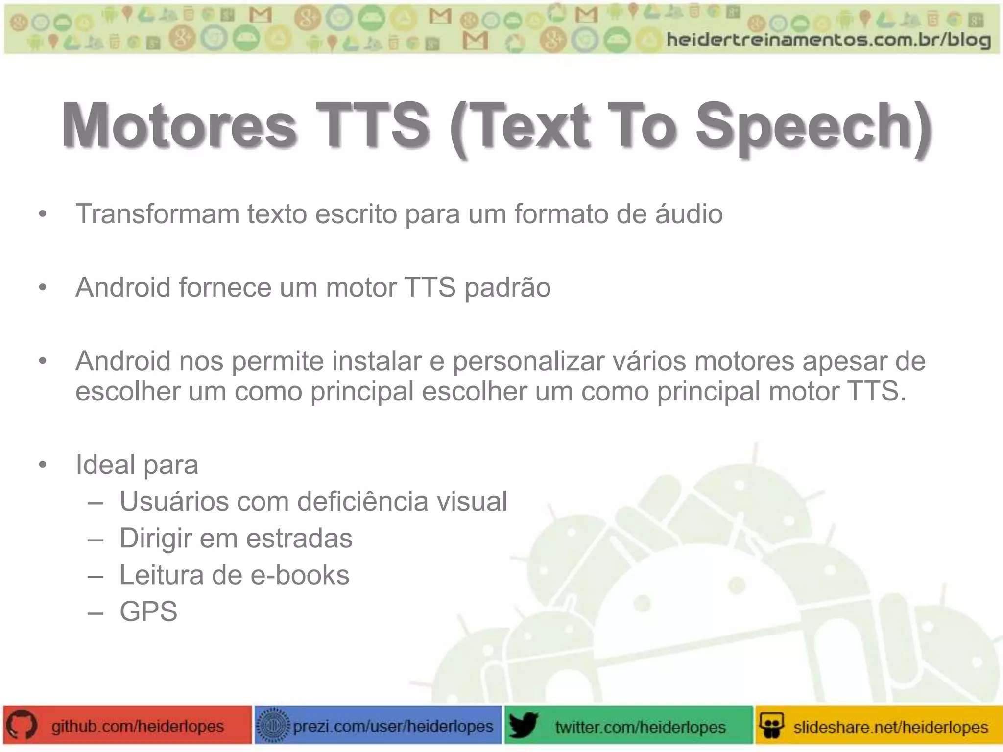 Motores TTS (Text To Speech)
• Transformam texto escrito para um formato de áudio
• Android fornece um motor TTS padrão
• Android nos permite instalar e personalizar vários motores apesar de
escolher um como principal escolher um como principal motor TTS.
• Ideal para
– Usuários com deficiência visual
– Dirigir em estradas
– Leitura de e-books
– GPS

 