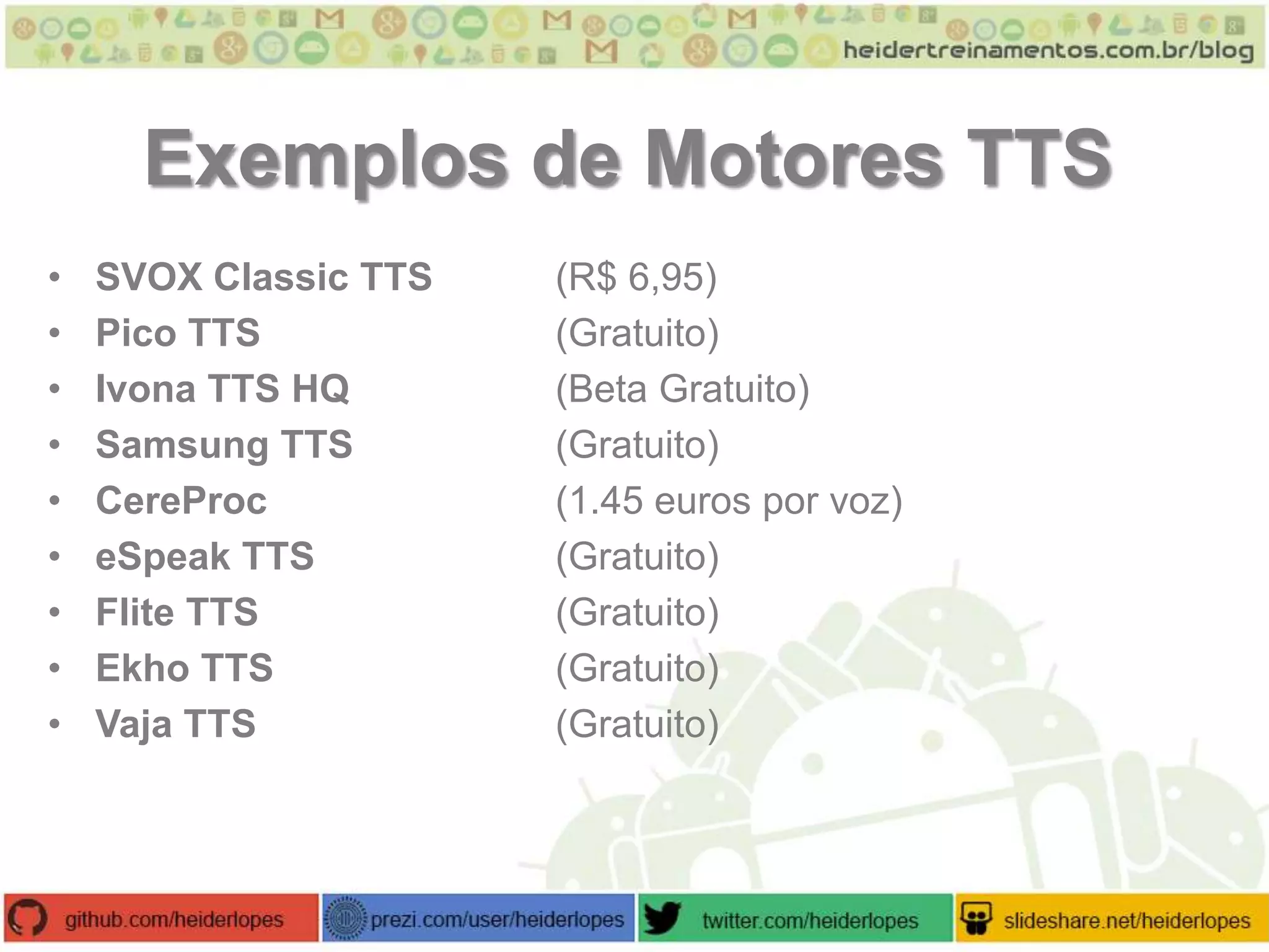 Exemplos de Motores TTS
•
•
•
•
•
•
•
•
•

SVOX Classic TTS
Pico TTS
Ivona TTS HQ
Samsung TTS
CereProc
eSpeak TTS
Flite TTS
Ekho TTS
Vaja TTS

(R$ 6,95)
(Gratuito)
(Beta Gratuito)
(Gratuito)
(1.45 euros por voz)
(Gratuito)
(Gratuito)
(Gratuito)
(Gratuito)

 