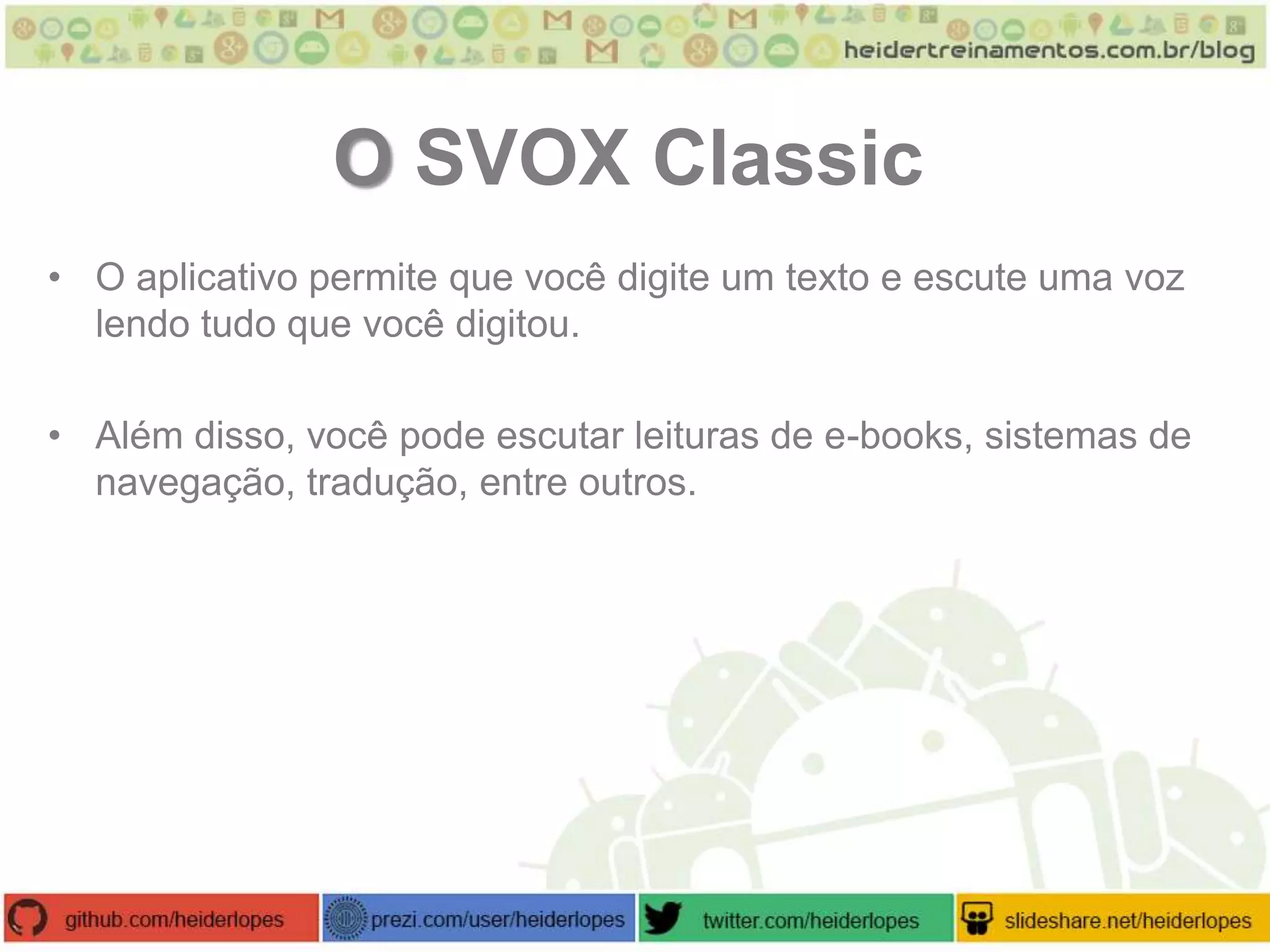 O SVOX Classic
• O aplicativo permite que você digite um texto e escute uma voz
lendo tudo que você digitou.
• Além disso, você pode escutar leituras de e-books, sistemas de
navegação, tradução, entre outros.

 