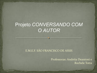 Projeto CONVERSANDO COM
          O AUTOR



   E.M.E.F. SÃO FRANCISCO DE ASSIS

                   Professoras: Andréia Deantoni e
                                     Rochele Totta
 