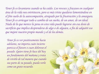 Tener fe es levantarse cuando se ha caído. Los reveses y fracasos en cualquier
área de la vida nos entristecen, pero es más triste quedarse lamentándose en
el frío suelo de la autocompasión, atrapado por la frustración y la amargura.
Tener fe es arriesgar todo a cambio de un sueño, de un amor, de un ideal.
Nada de lo que merece la pena en esta vida puede lograrse sin esa dosis de
sacrificio que implica desprenderse de algo o de alguien, a fin de adquirir eso
que mejore nuestro propio mundo y el de los demás.
Tener fe es ver positivamente hacía
adelante, no importa cuán incierto
parezca el futuro o cuan doloroso el
pasado. Quien tiene fe hace del hoy
un fundamento del mañana y trata
de vivirlo de tal manera que cuando
sea parte de su pasado, pueda verlo
como un grato recuerdo.
 