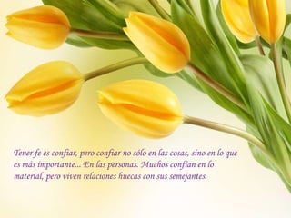 Tener fe es confiar, pero confiar no sólo en las cosas, sino en lo que
es más importante... En las personas. Muchos confían en lo
material, pero viven relaciones huecas con sus semejantes.
 