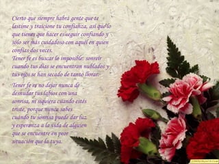 Cierto que siempre habrá gente que te
lastime y traicione tu confianza, así que lo
que tienes que hacer es seguir confiando y
sólo ser más cuidadoso con aquél en quien
confías dos veces.
Tener fe es buscar lo imposible: sonreír
cuando tus días se encuentran nublados y
tus ojos se han secado de tanto llorar.
Tener fe es no dejar nunca de
desnudar tus labios con una
sonrisa, ni siquiera cuando estés
triste, porque nunca sabes
cuándo tu sonrisa puede dar luz
y esperanza a la vida de alguien
que se encuentre en peor
situación que la tuya.
 