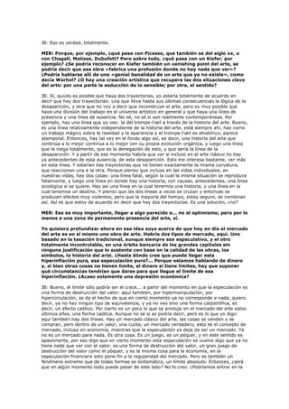 JB: Eso es verdad, totalmente.

MER: Porque, por ejemplo, ¿qué pasa con Picasso, que también es del siglo xx, o
con Chagall, Matisse, Dubufett? Pero sobre todo, ¿qué pasa con un Kiefer, por
ejemplo? ¿Se podría reconocer en Kiefer también un vanishing point del arte, se
podría decir que esa obra «fabrica una profusión donde no hay nada que ver»?
¿Podría hablarse allí de una «genial banalidad de un arte que ya no existe», como
decía Warhol? ¿O hay una creación artística que recupera las dos situaciones clave
del arte: por una parte la seducción de lo sensible; por otra, el sentido?

JB: Sí, quizás es posible que haya dos trayectorias, yo estaría totalmente de acuerdo en
decir que hay dos trayectorias: una que lleva hasta sus últimas consecuencias la lógica de la
desaparición, y otra que no voy a decir que reconstruye el arte, pero es muy posible que
haya una división del trabajo en el universo artístico en general y que haya una línea de
presencia y una línea de ausencia. No sé, no sé si son realmente contemporáneas. Por
ejemplo, hay una línea que yo veo: la del trompe-l’œil a través de la historia del arte. Bueno,
es una línea relativamente independiente de la historia del arte, está siempre ahí, hay como
un trabajo mágico sobre la realidad y la apariencia y el trompe-l’œil es ahistórico, parece
atemporal. Entonces, hay tal vez en el fondo algo así, es decir, una historia del arte que
continúa a lo mejor continúa a lo mejor con su propia evolución orgánica, y luego una línea
que la niega totalmente, que es la denegación de esto, y que sería la línea de la
desaparición. Y a partir de ese momento habría que ver si incluso en el arte clásico no hay
ya antecedentes de esta ausencia, de esta desaparición. Esto me interesa bastante, ver más
en esta línea. Y estarían dos trayectorias que no tienen exactamente la misma curvatura,
que reaccionan una a la otra. Porque pienso que incluso en las vidas individuales, en
nuestras vidas, hay dos cosas: una línea fatal, según la cual la misma situación se reproduce
fatalmente, y luego una línea en donde hay una historia, con causas, antecedentes, una línea
sicológica si se quiere. Hay así una línea en la cual tenemos una historia, y una línea en la
cual tenemos un destino. Y pienso que las dos líneas a veces se cruzan y entonces se
producen efectos muy violentos, pero que la mayoría del tiempo, estoy seguro, se combinan
así. Así es que estoy de acuerdo en decir que hay dos trayectorias. Es una solución, ¿no?

MER: Eso es muy importante, llegar a algo parecido a... no al optimismo, pero por lo
menos a una zona de permanente presencia del arte, sí.

Yo quisiera profundizar ahora en esa idea suya acerca de que hoy en día el mercado
del arte es en sí mismo una obra de arte. Habría dos tipos de mercado, aquí. Uno
basado en la tasación tradicional, aunque siempre sea especulativo, y el otro
totalmente incontrolable, en una órbita bancaria de los grandes capitales sin
ninguna justificación que lo sustente con base en la calidad de las obras, los
símbolos, la historia del arte. ¿Hasta dónde cree que puede llegar esta
hiperinflación pura, esa especulación pura?... Porque estamos hablando de dinero
y, si bien otras cosas no tienen límite, el dinero sí tiene límites, hay que suponer
qué circunstancias tendrían que darse para que llegue el límite de esa
hiperinflación. ¿Acaso solamente una depresión económica?

JB: Bueno, el límite sólo podría ser el crack... a partir del momento en que la especulación es
una forma de destrucción del valor: aquí también, por hipermanipulación, por
hipercirculación, se da el hecho de que en cierto momento ya no corresponde a nada, quiero
decir, ya no hay ningún tipo de equivalencia, y ya no veo sino una forma catastrófica, es
decir, un efecto caótico. Por cierto es un poco lo que se produjo en el mercado del arte estos
últimos años, una forma caótica. Aunque no sé si se podría decir, pero es lo que yo digo:
aquí también hay dos líneas. Hay un mercado clásico del arte, las cosas se venden y se
compran, pero dentro de un valor, una cuota, un mercado verdadero, esto es el concepto de
mercado, incluso en economía, mientras que la especulación ya deja de ser un mercado. Ya
no es un mercado para nada. Es otra cosa. Es un juego, es un póquer, y en este sentido es
apasionante, por eso digo que en cierto momento esta especulación se vuelve algo que ya no
tiene nada que ver con el valor, es una forma de destrucción del valor, un gran juego de
destrucción del valor como el póquer, y es la misma cosa para la economía, en la
especulación financiera esto pone fin a la regularidad del mercado. Pero es también un
fenómeno extremo que de todas formas es sintomático, un límite absoluto. Entonces, ¿será
que en algún momento todo puede pasar de este lado? No lo creo. ¿Podríamos entrar en la
 