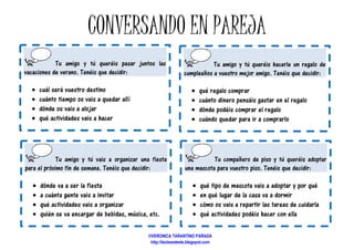 CONVERSANDO EN
Tu amigo y tú queréis pasar juntos las
vacaciones de verano. Tenéis que decidir:
• cuál será vuestro destino
• cuánto tiempo os vais a quedar allí
• dónde os vais a alojar
• qué actividades vais a hacer
Tu amigo y tú vais a organizar una fiesta
para el próximo fin de semana. Tenéis que decidir:
• dónde va a ser la fiesta
• a cuánta gente vais a invitar
• qué actividades vais a organizar
• quién se va encargar de bebidas, música,
CONVERSANDO EN PAREJA
queréis pasar juntos las
allí
Tu amigo y tú queréis hacerle un regalo de
cumpleaños a vuestro mejor amigo.
• qué regalo comprar
• cuánto dinero pensáis gastar en el regalo
• dónde podéis comprar el regalo
• cuándo quedar para ir a comprarlo
vais a organizar una fiesta
Tenéis que decidir:
uién se va encargar de bebidas, música, etc.
Tu compañero de piso y
una mascota para vuestro piso.
• qué tipo de mascota vais a adoptar y por qué
• en qué lugar de la casa va a dormir
• cómo os vais a repartir las tareas de cuidarla
• qué actividades podéis hacer con ella
©VERONICA TARANTINO PARADA
http://laclasedeele.blogspot.com
PAREJA
ú queréis hacerle un regalo de
cumpleaños a vuestro mejor amigo. Tenéis que decidir:
dinero pensáis gastar en el regalo
podéis comprar el regalo
cuándo quedar para ir a comprarlo
compañero de piso y tú queréis adoptar
una mascota para vuestro piso. Tenéis que decidir:
qué tipo de mascota vais a adoptar y por qué
en qué lugar de la casa va a dormir
cómo os vais a repartir las tareas de cuidarla
qué actividades podéis hacer con ella
 