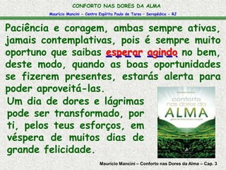 Maurício Mancini - Centro Espírita Paulo de Tarso – Seropédica - RJ
CONFORTO NAS DORES DA ALMA
Paciência e coragem, ambas sempre ativas,
jamais contemplativas, pois é sempre muito
oportuno que saibas esperar agindo no bem,
deste modo, quando as boas oportunidades
se fizerem presentes, estarás alerta para
poder aproveitá-las.
Um dia de dores e lágrimas
pode ser transformado, por
ti, pelos teus esforços, em
véspera de muitos dias de
grande felicidade.
Maurício Mancini – Conforto nas Dores da Alma – Cap. 3
 