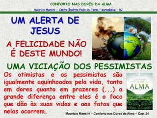 Maurício Mancini - Centro Espírita Paulo de Tarso – Seropédica - RJ
CONFORTO NAS DORES DA ALMA
UMA VICIAÇÃO DOS PESSIMISTAS
UM ALERTA DE
JESUS
A FELICIDADE NÃO
É DESTE MUNDO!
Os otimistas e os pessimistas são
igualmente aquinhoados pela vida, tanto
em dores quanto em prazeres (...) a
grande diferença entre eles é o foco
que dão às suas vidas e aos fatos que
nelas ocorrem. Maurício Mancini – Conforto nas Dores da Alma – Cap. 24
 