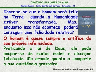 Maurício Mancini - Centro Espírita Paulo de Tarso – Seropédica - RJ
CONFORTO NAS DORES DA ALMA
Allan Kardec – O Livro dos Espíritos – Q. 921
O homem é quase sempre o artífice da
sua própria infelicidade.
Praticando a lei de Deus, ele pode
poupar-se de muitos males e alcançar
felicidade tão grande quanto o comporte
a sua existência grosseira.
Concebe-se que o homem será feliz
na Terra quando a Humanidade
estiver transformada. Mas,
enquanto isso não acontece, poderá
conseguir uma felicidade relativa?
 