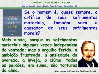 Maurício Mancini - Centro Espírita Paulo de Tarso – Seropédica - RJ
CONFORTO NAS DORES DA ALMA
Allan Kardec – O Livro dos Espíritos – Q. 933
Mais ainda, porque os sofrimentos
materiais algumas vezes independem
da vontade; mas o orgulho ferido, a
ambição frustrada, a ansiedade da
avareza, a inveja, o ciúme, todas
as paixões, em suma, são torturas
da alma.
Se o homem é, quase sempre, o
artífice de seus sofrimentos
materiais, também será o
causador de seus sofrimentos
morais?
 