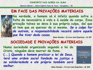 Maurício Mancini - Centro Espírita Paulo de Tarso – Seropédica - RJ
CONFORTO NAS DORES DA ALMA
EM FACE DAS PRIVAÇÕES MATERIAIS
Allan Kardec – O Livro dos Espíritos – Q. 930
Numa sociedade organizada segundo a lei do
Cristo, ninguém deve morrer de fome.
(...) Quando o homem praticar a lei de Deus,
terá uma ordem social fundada na justiça e
na solidariedade e ele próprio também será
melhor.
Na verdade, o homem só é infeliz quando sofre a
falta do necessário à vida e à saúde do corpo. Essa
privação talvez se deva à sua própria culpa, daí que
só tem que se queixar de si mesmo. Se a culpa for
de outrem, a responsabilidade recairá sobre aquele
que lhe tiver dado causa.
Allan Kardec – O Livro dos Espíritos – Q. 927
SOCIEDADE E PRIVAÇÕES MATERIAIS
 