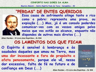 Maurício Mancini - Centro Espírita Paulo de Tarso – Seropédica - RJ
CONFORTO NAS DORES DA ALMA
“PERDAS” DE ENTES QUERIDOS
Allan Kardec – O Livro dos Espíritos – Q. 936
O Espírito é sensível à lembrança e às
saudades daqueles que amou na Terra, mas
uma dor incessante e fora de propósito o
afeta penosamente, porque ele vê, nessa
dor excessiva, falta de fé no futuro e de
confiança em Deus (...)
Essa causa de sofrimento atinge tanto o rico
como o pobre: representa uma prova, ou
expiação (...) Mas, já é um consolo poderdes
comunicar-vos com os vossos amigos pelos
meios que vos estão ao alcance, enquanto não
dispondes de outros mais diretos (...)
Allan Kardec – O Livro dos Espíritos – Q. 934
OS LAMENTOS DOS QUE FICAM
 
