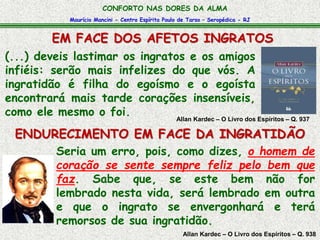 Maurício Mancini - Centro Espírita Paulo de Tarso – Seropédica - RJ
CONFORTO NAS DORES DA ALMA
EM FACE DOS AFETOS INGRATOS
Allan Kardec – O Livro dos Espíritos – Q. 938
Seria um erro, pois, como dizes, o homem de
coração se sente sempre feliz pelo bem que
faz. Sabe que, se este bem não for
lembrado nesta vida, será lembrado em outra
e que o ingrato se envergonhará e terá
remorsos de sua ingratidão.
(...) deveis lastimar os ingratos e os amigos
infiéis: serão mais infelizes do que vós. A
ingratidão é filha do egoísmo e o egoísta
encontrará mais tarde corações insensíveis,
como ele mesmo o foi. Allan Kardec – O Livro dos Espíritos – Q. 937
ENDURECIMENTO EM FACE DA INGRATIDÃO
 