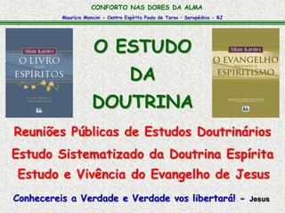 Maurício Mancini - Centro Espírita Paulo de Tarso – Seropédica - RJ
CONFORTO NAS DORES DA ALMA
Reuniões Públicas de Estudos Doutrinários
Conhecereis a Verdade e Verdade vos libertará! - Jesus
O ESTUDO
DA
DOUTRINA
Estudo Sistematizado da Doutrina Espírita
Estudo e Vivência do Evangelho de Jesus
 