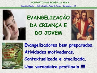 Maurício Mancini - Centro Espírita Paulo de Tarso – Seropédica - RJ
CONFORTO NAS DORES DA ALMA
Evangelizadores bem preparados.
Atividades motivadoras.
Uma verdadeira profilaxia !!!!
EVANGELIZAÇÃO
DA CRIANÇA E
DO JOVEM
Contextualizada e atualizada.
 