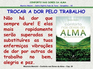 Maurício Mancini - Centro Espírita Paulo de Tarso – Seropédica - RJ
CONFORTO NAS DORES DA ALMA
TROCAR A DOR PELO TRABALHO
Maurício Mancini – Conforto nas Dores da Alma – Cap. 20
Não há dor que
sempre dure! E elas
mais rapidamente
serão superadas se
substituíres as tuas
enfermiças vibrações
de dor por outras de
trabalho no bem,
alegria e paz.
 