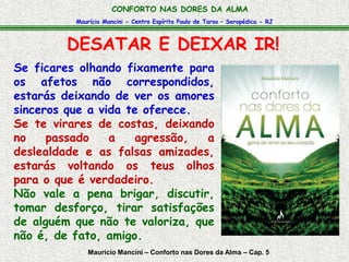 Maurício Mancini - Centro Espírita Paulo de Tarso – Seropédica - RJ
CONFORTO NAS DORES DA ALMA
DESATAR E DEIXAR IR!
Maurício Mancini – Conforto nas Dores da Alma – Cap. 5
Se ficares olhando fixamente para
os afetos não correspondidos,
estarás deixando de ver os amores
sinceros que a vida te oferece.
Se te virares de costas, deixando
no passado a agressão, a
deslealdade e as falsas amizades,
estarás voltando os teus olhos
para o que é verdadeiro.
Não vale a pena brigar, discutir,
tomar desforço, tirar satisfações
de alguém que não te valoriza, que
não é, de fato, amigo.
 