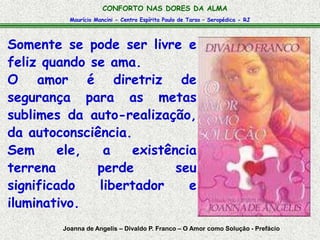 Maurício Mancini - Centro Espírita Paulo de Tarso – Seropédica - RJ
CONFORTO NAS DORES DA ALMA
Somente se pode ser livre e
feliz quando se ama.
O amor é diretriz de
segurança para as metas
sublimes da auto-realização,
da autoconsciência.
Sem ele, a existência
terrena perde seu
significado libertador e
iluminativo.
Joanna de Angelis – Divaldo P. Franco – O Amor como Solução - Prefácio
 