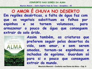 Maurício Mancini - Centro Espírita Paulo de Tarso – Seropédica - RJ
CONFORTO NAS DORES DA ALMA
Em regiões desérticas, a falta de água faz com
que os vegetais substituam as folhas por
espinhos e se tornem volumosos, para
armazenar o pouco de água que conseguem
extrair do solo árido.
Assim também, as criaturas que
preferem seguir pelos desertos da
vida, sem amar, e sem serem
amadas, tornam-se espinhosas e
inchadas de egoísmo. Guardam só
para si o pouco que conseguem
extrair do mundo.
O AMOR É CHUVA NO DESERTO
Maurício Mancini – Conforto nas Dores da Alma – Cap. 8
 