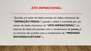 ATO INFRACIONAL:
• Quando um maior de idade comete um delito, chamamos de
“INFRAÇÃO PENAL”, quando o delito é cometido por um
menor de idade, chamamos de “ATO INFRACIONAL”, os
maiores de idade são punidos com o recebimento de penas, já
os menores são punidos com o recebimento de “MEDIDAS
SOCIOEDUCATIVAS”...
 