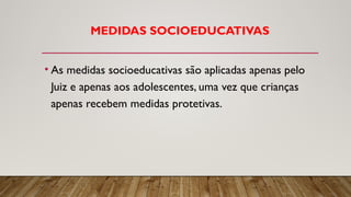 MEDIDAS SOCIOEDUCATIVAS
• As medidas socioeducativas são aplicadas apenas pelo
Juiz e apenas aos adolescentes, uma vez que crianças
apenas recebem medidas protetivas.
 