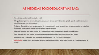 AS MEDIDAS SOCIOEDUCATIVAS SÃO:
• Advertência, que é uma admoestação verbal;
• Obrigação de reparar o dano: medida aplicada quando à dano ao patrimônio, só é aplicada quando o adolescente, tem
condição de reparar o dano causado.
• Trabalhos Comunitários: tem tempo máximo de 6 meses, sendo 8 horas semanais, sem atrapalhar estudos ou trabalhos,
ficando seu cumprimento possível para feriados e finais de semana.
• Liberdade Assistida, tem prazo mínimo de 6 meses, sendo que o adolescente é avaliado a cada 6 meses.
• Semi liberdade: já é uma medida socioeducativa mais agravosa também tem prazo mínimo de 6 meses.
• Internação: Que é regida por dois princípios: da BREVIDADE e da EXCEPCIONALIDADE.
• BREVIDADE: porque não é decretada o tempo na sua sentença, embora tenha prazo mínimo de 6 meses e máximo de
3 anos.
 
