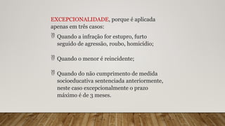 EXCEPCIONALIDADE, porque é aplicada
apenas em três casos:
 Quando a infração for estupro, furto
seguido de agressão, roubo, homicídio;
 Quando o menor é reincidente;
 Quando do não cumprimento de medida
socioeducativa sentenciada anteriormente,
neste caso excepcionalmente o prazo
máximo é de 3 meses.
 