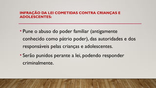 INFRAÇÃO DA LEI COMETIDAS CONTRA CRIANÇAS E
ADOLESCENTES:
• Pune o abuso do poder familiar (antigamente
conhecido como pátrio poder), das autoridades e dos
responsáveis pelas crianças e adolescentes.
• Serão punidos perante a lei, podendo responder
criminalmente.
 