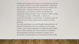 Criado pelo Estatuto da Criança e do Adolescente (ECA),
o Conselho Tutelar é um órgão permanente e autônomo
que zela pelo cumprimento dos direitos da criança e do
adolescente. A missão institucional consiste em
representar a sociedade na defesa dos direitos da
população infanto-juvenil, como o direito à vida, à saúde,
à educação, ao lazer, à liberdade, à cultura e à
convivência familiar e comunitária. A atuação ocorre em
parceria com escolas, organizações sociais e serviços
públicos.
Em cada município e em cada Região Administrativa do
Distrito Federal deve haver no mínimo um Conselho
Tutelar como órgão integrante da administração pública
local, sendo composto por cinco membros escolhidos
pela população local para mandato de quatro anos,
permitida a recondução por novos processos de escolha.
 