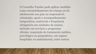 O Conselho Tutelar pode aplicar medidas
como encaminhamento da criança ou do
adolescente aos pais ou responsável;
orientação, apoio e acompanhamento
temporários; matrícula e frequência
obrigatória em unidades de ensino;
inclusão em serviços e programas
oficiais; requisição de tratamento médico,
psicológico ou psiquiátrico, em regime
hospitalar ou ambulatorial, entre outros.
 