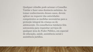 Qualquer cidadão pode acionar o Conselho
Tutelar e fazer uma denúncia anônima. Ao
tomar conhecimento desses casos, devem
aplicar ou requerer das autoridades
competentes as medidas necessárias para a
proteção integral da criança ou do
adolescente. Os conselheiros tutelares têm
autonomia para requisitar serviços de
qualquer área do Poder Público, em especial
de educação, saúde, assistência social e
assistência jurídica.
 