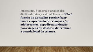 Em resumo, é um órgão 'zelador' dos
direitos da criança e do adolescente. Não é
função do Conselho Tutelar fazer
busca e apreensão de crianças e/ou
adolescentes, expedir autorização
para viagens ou desfiles, determinar
a guarda legal da criança.
 
