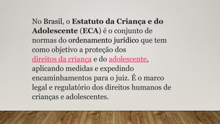 No Brasil, o Estatuto da Criança e do
Adolescente (ECA) é o conjunto de
normas do ordenamento jurídico que tem
como objetivo a proteção dos
direitos da criança e do adolescente,
aplicando medidas e expedindo
encaminhamentos para o juiz. É o marco
legal e regulatório dos direitos humanos de
crianças e adolescentes.
 