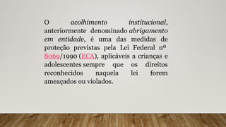 O acolhimento institucional,
anteriormente denominado abrigamento
em entidade, é uma das medidas de
proteção previstas pela Lei Federal nº
8069/1990 (ECA), aplicáveis a crianças e
adolescentes sempre que os direitos
reconhecidos naquela lei forem
ameaçados ou violados.
 