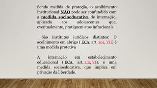 Sendo medida de proteção, o acolhimento
institucional NÃO pode ser confundido com
a medida socioeducativa de internação,
aplicada aos adolescentes que,
eventualmente, pratiquem atos infracionais.
São institutos jurídicos distintos: O
acolhimento em abrigo ( ECA, art. 101, VII) é
uma medida protetiva
A internação em estabelecimento
educacional ( ECA, art. 112, VI). é uma
medida socioeducativa, que implica em
privação da liberdade.
 