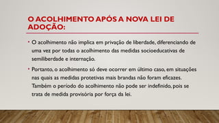 O ACOLHIMENTO APÓS A NOVA LEI DE
ADOÇÃO:
• O acolhimento não implica em privação de liberdade, diferenciando de
uma vez por todas o acolhimento das medidas socioeducativas de
semiliberdade e internação.
• Portanto, o acolhimento só deve ocorrer em último caso, em situações
nas quais as medidas protetivas mais brandas não foram eficazes.
Também o período do acolhimento não pode ser indefinido, pois se
trata de medida provisória por força da lei.
 