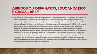 ABRIGOS OU ORFANATOS, EDUCANDÁRIOS
E CASAS-LARES:
• São instituições responsáveis por zelar pela integridade física e emocional de crianças e adolescentes que tiveram seus
direitos desatendidos ou violados, seja por uma situação de abandono social, seja pelo risco pessoal a que foram
expostos pela negligência de seus responsáveis. Em sentido estrito,“abrigo” é uma medida de “proteção especial”
prevista no Estatuto da Criança e do Adolescente e definida como “provisória e excepcional” (ECA, art. 101, parágrafo
único).Aqueles que, em casos extremos, necessitam permanecer afastados de suas famílias até que as condições
adequadas de convivência se restabeleçam devem encontrar nas instituições de abrigo um espaço de cuidado e
proteção.A aplicação desse tipo de medida implica a suspensão do poder familiar sobre as crianças e os adolescentes
em situação de risco e se dá apenas por decisão do Conselho Tutelar e por determinação judicial. Isso significa que,
durante o período em que permanecem abrigados, esses meninos e meninas ficam legalmente sob a guarda do
responsável pelo abrigo, devendo seu atendimento ser acompanhado pelas autoridades competentes, com atenção
especial para a garantia de todos os direitos que lhes são assegurados na legislação brasileira, inclusive aquele referente
à convivência familiar e comunitária, em foco neste texto.
 