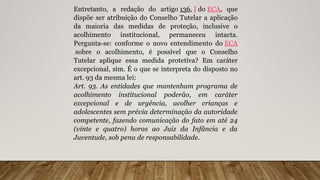Entretanto, a redação do artigo 136, I do ECA, que
dispõe ser atribuição do Conselho Tutelar a aplicação
da maioria das medidas de proteção, inclusive o
acolhimento institucional, permaneceu intacta.
Pergunta-se: conforme o novo entendimento do ECA
sobre o acolhimento, é possível que o Conselho
Tutelar aplique essa medida protetiva? Em caráter
excepcional, sim. É o que se interpreta do disposto no
art. 93 da mesma lei:
Art. 93. As entidades que mantenham programa de
acolhimento institucional poderão, em caráter
excepcional e de urgência, acolher crianças e
adolescentes sem prévia determinação da autoridade
competente, fazendo comunicação do fato em até 24
(vinte e quatro) horas ao Juiz da Infância e da
Juventude, sob pena de responsabilidade.
 