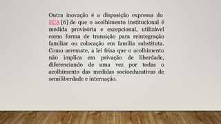 Outra inovação é a disposição expressa do
ECA [6] de que o acolhimento institucional é
medida provisória e excepcional, utilizável
como forma de transição para reintegração
familiar ou colocação em família substituta.
Como arremate, a lei frisa que o acolhimento
não implica em privação de liberdade,
diferenciando de uma vez por todas o
acolhimento das medidas socioeducativas de
semiliberdade e internação.
 