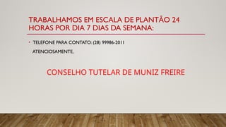 TRABALHAMOS EM ESCALA DE PLANTÃO 24
HORAS POR DIA 7 DIAS DA SEMANA:
• TELEFONE PARA CONTATO: (28) 99986-2011
ATENCIOSAMENTE,
CONSELHO TUTELAR DE MUNIZ FREIRE
 