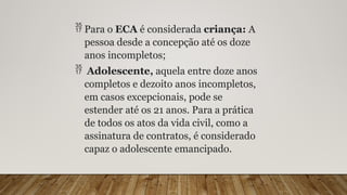  Para o ECA é considerada criança: A
pessoa desde a concepção até os doze
anos incompletos;
 Adolescente, aquela entre doze anos
completos e dezoito anos incompletos,
em casos excepcionais, pode se
estender até os 21 anos. Para a prática
de todos os atos da vida civil, como a
assinatura de contratos, é considerado
capaz o adolescente emancipado.
 