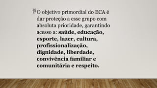 O objetivo primordial do ECA é
dar proteção a esse grupo com
absoluta prioridade, garantindo
acesso a: saúde, educação,
esporte, lazer, cultura,
profissionalização,
dignidade, liberdade,
convivência familiar e
comunitária e respeito.
 