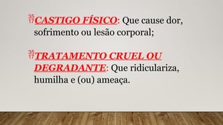 CASTIGO FÍSICO: Que cause dor,
sofrimento ou lesão corporal;
TRATAMENTO CRUEL OU
DEGRADANTE: Que ridiculariza,
humilha e (ou) ameaça.
 