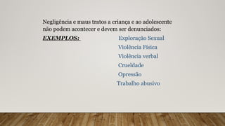 Negligência e maus tratos a criança e ao adolescente
não podem acontecer e devem ser denunciados:
EXEMPLOS: Exploração Sexual
Violência Física
Violência verbal
Crueldade
Opressão
Trabalho abusivo
 
