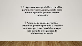  É expressamente proibido o trabalho
para menores de 14 anos, exceto como
menor aprendiz que tem caráter
estudantil.
 Acima de 14 anos é permitido
trabalhar, porém é proibido o trabalho
noturno, perigoso, insalubre ou que
não permita a frequência do
adolescente na escola.
 