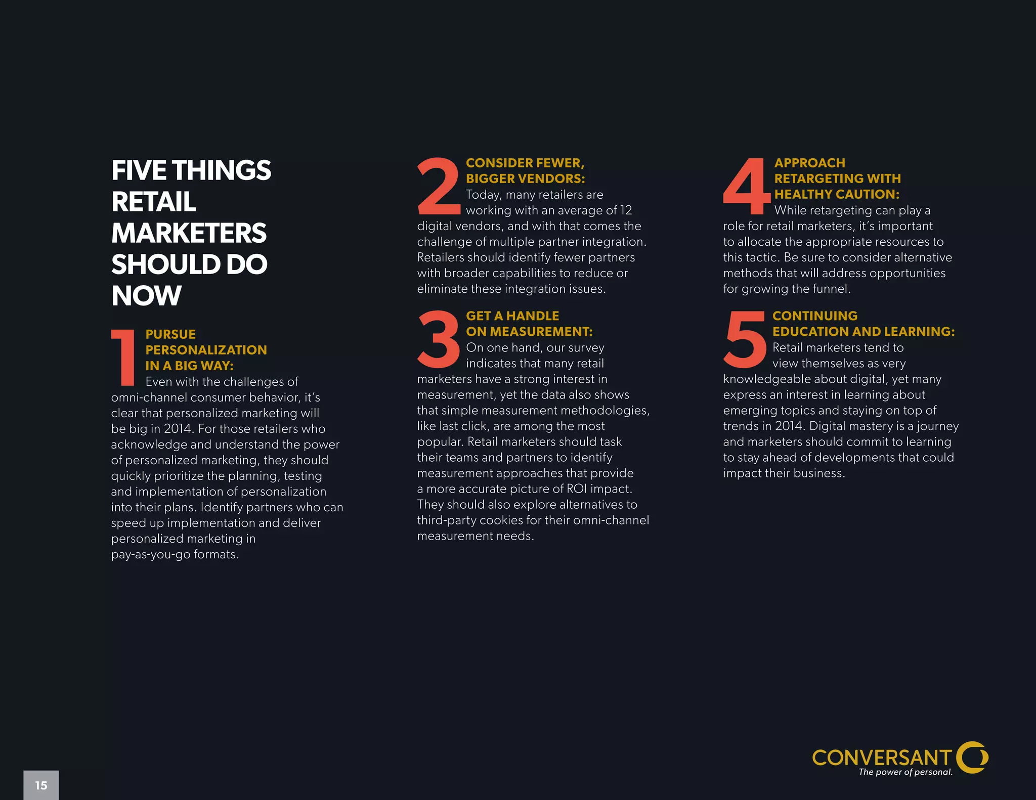 FIVE THINGS
RETAIL
MARKETERS
SHOULD DO
NOW
1
PURSUE
PERSONALIZATION
IN A BIG WAY:
Even with the challenges of
omni-channel consumer behavior, it’s
clear that personalized marketing will
be big in 2014. For those retailers who
acknowledge and understand the power
of personalized marketing, they should
quickly prioritize the planning, testing
and implementation of personalization
into their plans. Identify partners who can
speed up implementation and deliver
personalized marketing in
pay-as-you-go formats.
2
CONSIDER FEWER,
BIGGER VENDORS:
Today, many retailers are
working with an average of 12
digital vendors, and with that comes the
challenge of multiple partner integration.
Retailers should identify fewer partners
with broader capabilities to reduce or
eliminate these integration issues.
3
GET A HANDLE
ON MEASUREMENT:
On one hand, our survey
indicates that many retail
marketers have a strong interest in
measurement, yet the data also shows
that simple measurement methodologies,
like last click, are among the most
popular. Retail marketers should task
their teams and partners to identify
measurement approaches that provide
a more accurate picture of ROI impact.
They should also explore alternatives to
third-party cookies for their omni-channel
measurement needs.
4
APPROACH
RETARGETING WITH
HEALTHY CAUTION:
While retargeting can play a
role for retail marketers, it’s important
to allocate the appropriate resources to
this tactic. Be sure to consider alternative
methods that will address opportunities
for growing the funnel.
5
CONTINUING
EDUCATION AND LEARNING:
Retail marketers tend to
view themselves as very
knowledgeable about digital, yet many
express an interest in learning about
emerging topics and staying on top of
trends in 2014. Digital mastery is a journey
and marketers should commit to learning
to stay ahead of developments that could
impact their business.
15
 