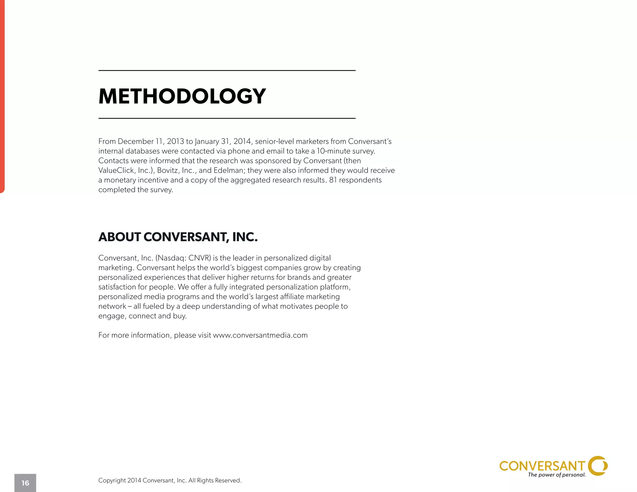 METHODOLOGY
From December 11, 2013 to January 31, 2014, senior-level marketers from Conversant’s
internal databases were contacted via phone and email to take a 10-minute survey.
Contacts were informed that the research was sponsored by Conversant (then
ValueClick, Inc.), Bovitz, Inc., and Edelman; they were also informed they would receive
a monetary incentive and a copy of the aggregated research results. 81 respondents
completed the survey.
ABOUT CONVERSANT, INC.
Conversant, Inc. (Nasdaq: CNVR) is the leader in personalized digital
marketing. Conversant helps the world’s biggest companies grow by creating
personalized experiences that deliver higher returns for brands and greater
satisfaction for people. We offer a fully integrated personalization platform,
personalized media programs and the world’s largest affiliate marketing
network – all fueled by a deep understanding of what motivates people to
engage, connect and buy.
For more information, please visit www.conversantmedia.com
Copyright 2014 Conversant, Inc. All Rights Reserved.16
 