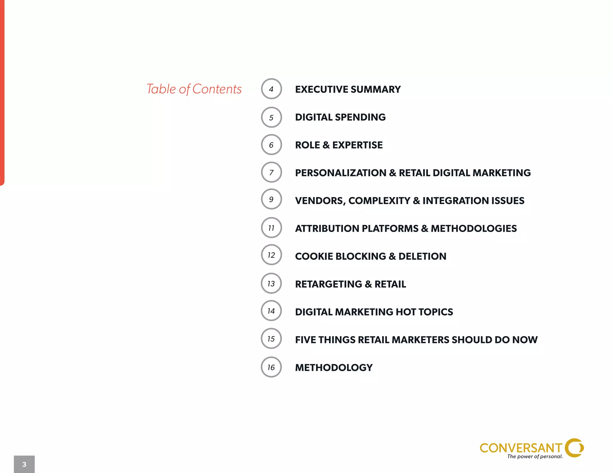 Table of Contents
3
EXECUTIVE SUMMARY							
DIGITAL SPENDING			 					
ROLE & EXPERTISE						
PERSONALIZATION & RETAIL DIGITAL MARKETING		
VENDORS, COMPLEXITY & INTEGRATION ISSUES		
ATTRIBUTION PLATFORMS & METHODOLOGIES		
COOKIE BLOCKING & DELETION					
RETARGETING & RETAIL							
DIGITAL MARKETING HOT TOPICS					
FIVE THINGS RETAIL MARKETERS SHOULD DO NOW		
METHODOLOGY
4
5
6
7
9
11
12
13
14
15
16
 